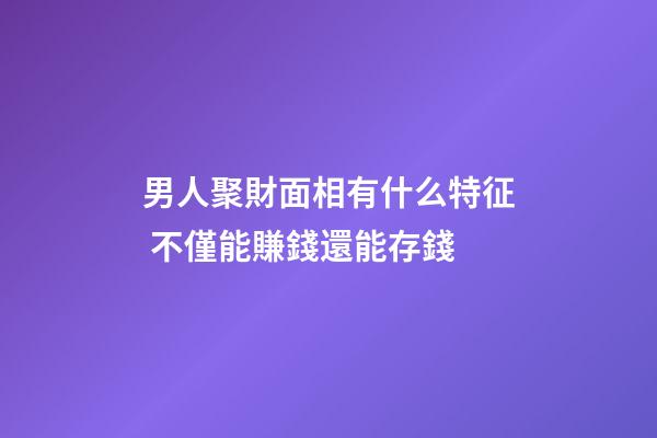 男人聚財面相有什么特征 不僅能賺錢還能存錢